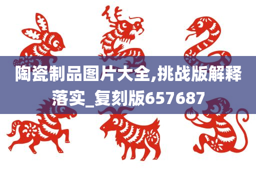 陶瓷制品图片大全,挑战版解释落实_复刻版657687