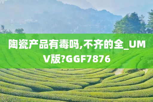 陶瓷产品有毒吗,不齐的全_UMV版?GGF7876