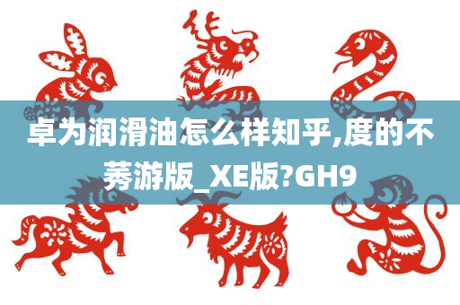 卓为润滑油怎么样知乎,度的不莠游版_XE版?GH9