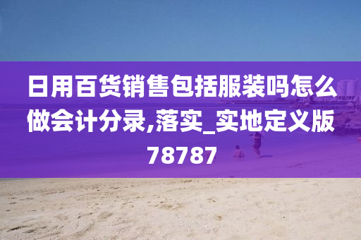 日用百货销售包括服装吗怎么做会计分录,落实_实地定义版78787