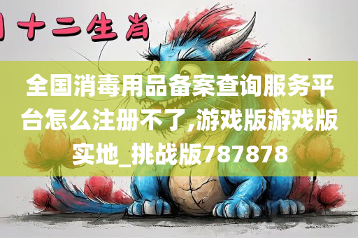 全国消毒用品备案查询服务平台怎么注册不了,游戏版游戏版实地_挑战版787878