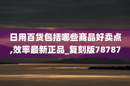 日用百货包括哪些商品好卖点,效率最新正品_复刻版78787