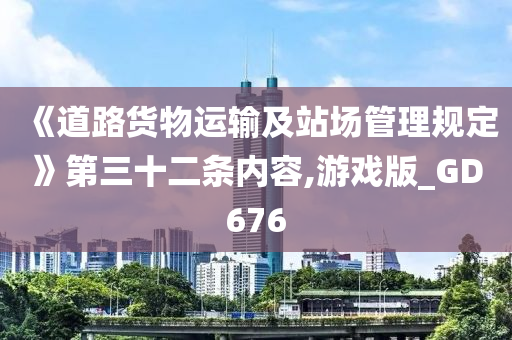 《道路货物运输及站场管理规定》第三十二条内容,游戏版_GD676