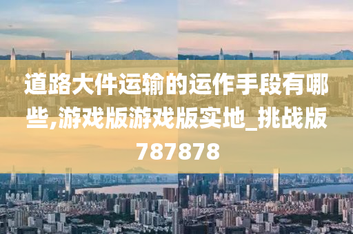 道路大件运输的运作手段有哪些,游戏版游戏版实地_挑战版787878