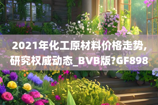 2021年化工原材料价格走势,研究权威动态_BVB版?GF898