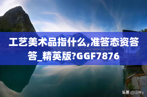 工艺美术品指什么,准答态资答答_精英版?GGF7876