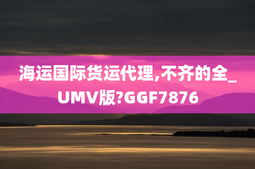 海运国际货运代理,不齐的全_UMV版?GGF7876