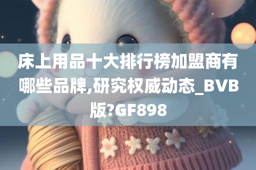 床上用品十大排行榜加盟商有哪些品牌,研究权威动态_BVB版?GF898