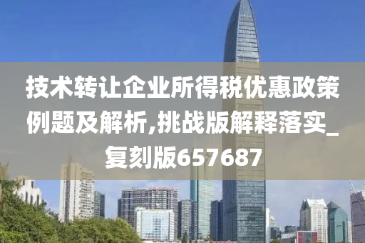 技术转让企业所得税优惠政策例题及解析,挑战版解释落实_复刻版657687