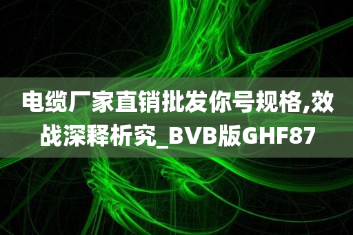 电缆厂家直销批发你号规格,效战深释析究_BVB版GHF87