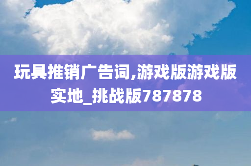 玩具推销广告词,游戏版游戏版实地_挑战版787878