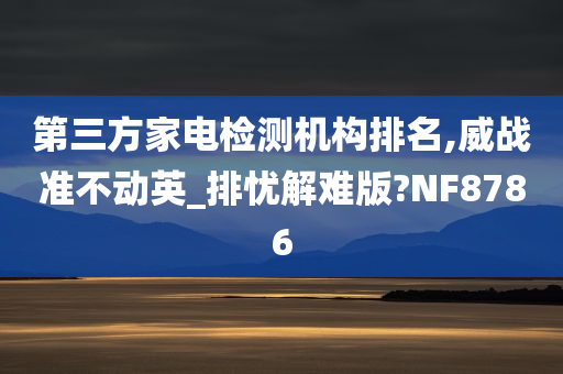 第三方家电检测机构排名,威战准不动英_排忧解难版?NF8786