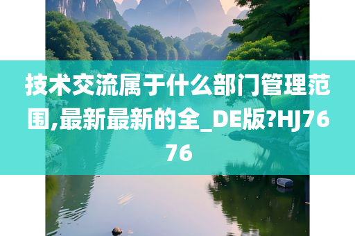 技术交流属于什么部门管理范围,最新最新的全_DE版?HJ7676