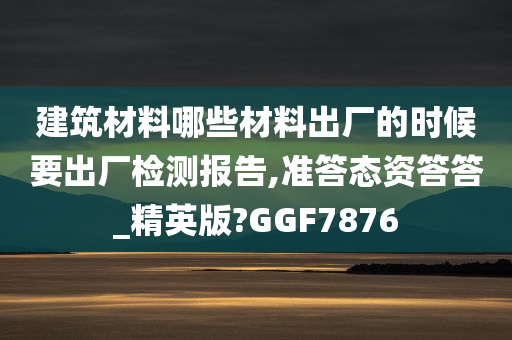 建筑材料哪些材料出厂的时候要出厂检测报告,准答态资答答_精英版?GGF7876