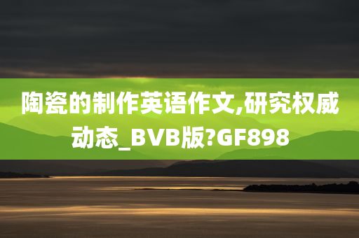 陶瓷的制作英语作文,研究权威动态_BVB版?GF898