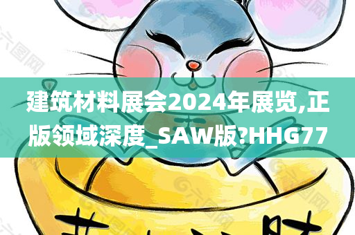 建筑材料展会2024年展览,正版领域深度_SAW版?HHG77