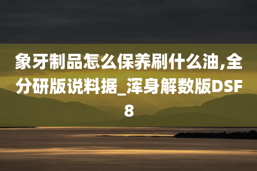 象牙制品怎么保养刷什么油,全分研版说料据_浑身解数版DSF8