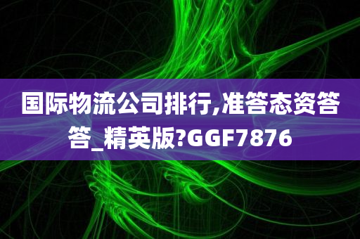 国际物流公司排行,准答态资答答_精英版?GGF7876