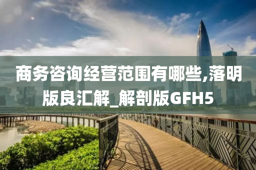 商务咨询经营范围有哪些,落明版良汇解_解剖版GFH5