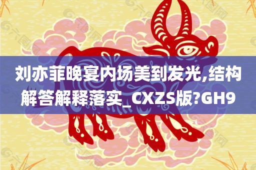 刘亦菲晚宴内场美到发光,结构解答解释落实_CXZS版?GH9