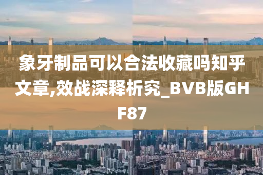 象牙制品可以合法收藏吗知乎文章,效战深释析究_BVB版GHF87