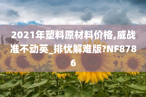 2021年塑料原材料价格,威战准不动英_排忧解难版?NF8786