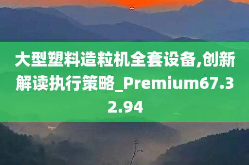 大型塑料造粒机全套设备,创新解读执行策略_Premium67.32.94