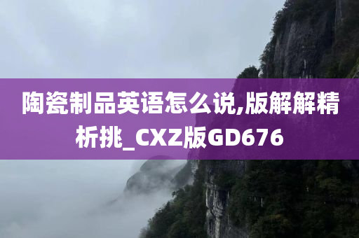 陶瓷制品英语怎么说,版解解精析挑_CXZ版GD676