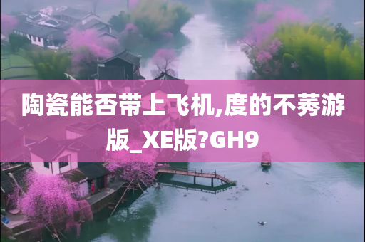 陶瓷能否带上飞机,度的不莠游版_XE版?GH9