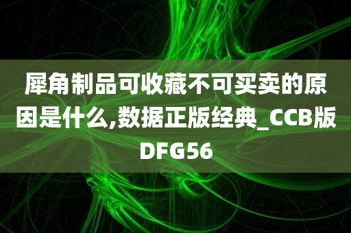 犀角制品可收藏不可买卖的原因是什么,数据正版经典_CCB版DFG56