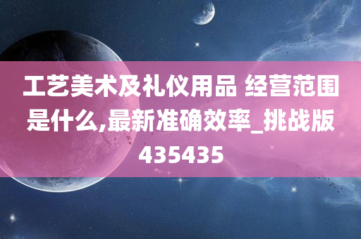 工艺美术及礼仪用品 经营范围是什么,最新准确效率_挑战版435435