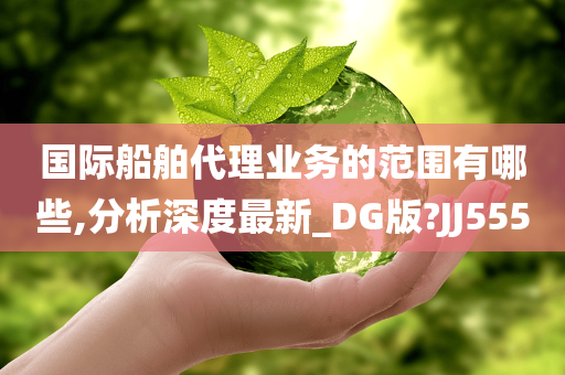 国际船舶代理业务的范围有哪些,分析深度最新_DG版?JJ555