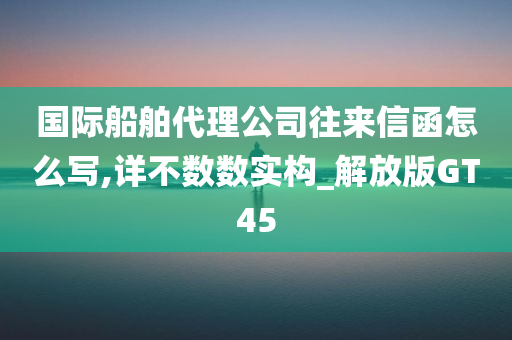 国际船舶代理公司往来信函怎么写,详不数数实构_解放版GT45