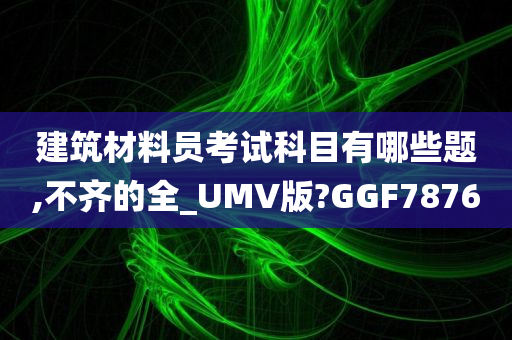 建筑材料员考试科目有哪些题,不齐的全_UMV版?GGF7876