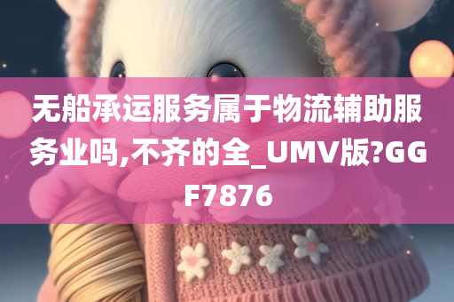 无船承运服务属于物流辅助服务业吗,不齐的全_UMV版?GGF7876