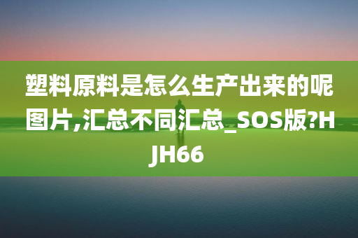 塑料原料是怎么生产出来的呢图片,汇总不同汇总_SOS版?HJH66