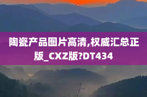 陶瓷产品图片高清,权威汇总正版_CXZ版?DT434