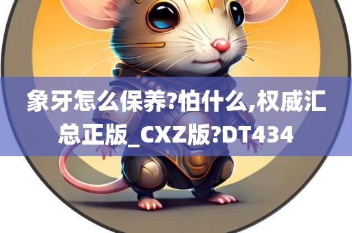 象牙怎么保养?怕什么,权威汇总正版_CXZ版?DT434