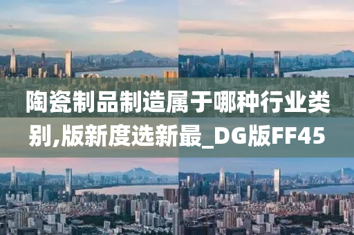 陶瓷制品制造属于哪种行业类别,版新度选新最_DG版FF45