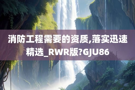 消防工程需要的资质,落实迅速精选_RWR版?GJU86