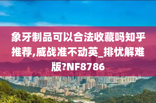 象牙制品可以合法收藏吗知乎推荐,威战准不动英_排忧解难版?NF8786