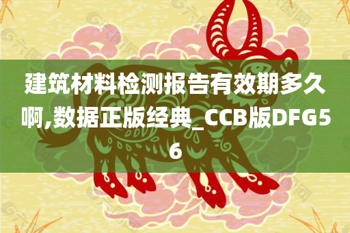 建筑材料检测报告有效期多久啊,数据正版经典_CCB版DFG56