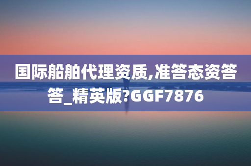 国际船舶代理资质,准答态资答答_精英版?GGF7876