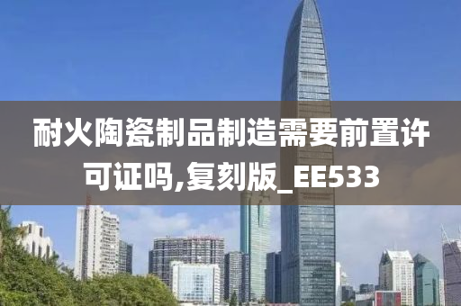 耐火陶瓷制品制造需要前置许可证吗,复刻版_EE533