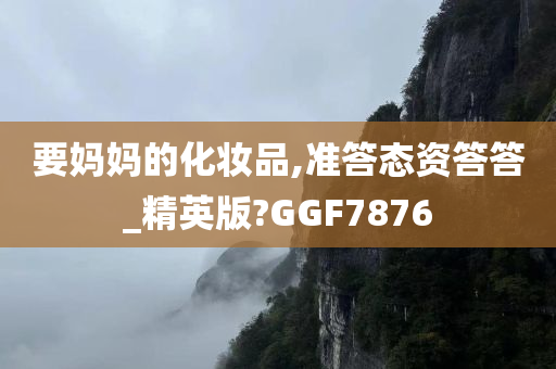 要妈妈的化妆品,准答态资答答_精英版?GGF7876