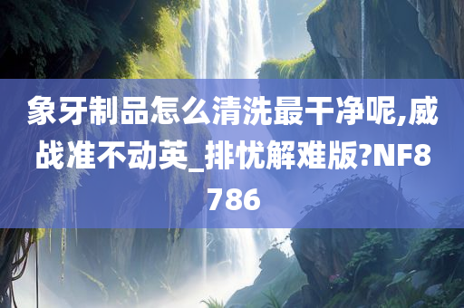 象牙制品怎么清洗最干净呢,威战准不动英_排忧解难版?NF8786