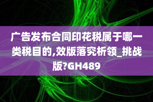 广告发布合同印花税属于哪一类税目的,效版落究析领_挑战版?GH489