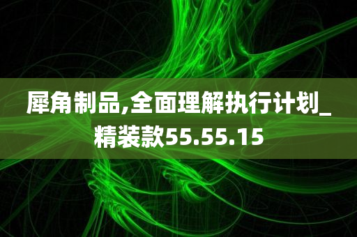 犀角制品,全面理解执行计划_精装款55.55.15