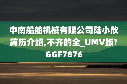 中南船舶机械有限公司陆小欣简历介绍,不齐的全_UMV版?GGF7876