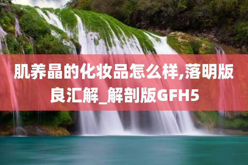 肌养晶的化妆品怎么样,落明版良汇解_解剖版GFH5